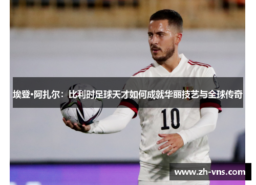埃登·阿扎尔：比利时足球天才如何成就华丽技艺与全球传奇