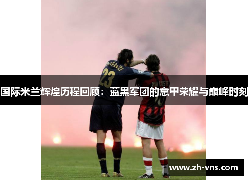 国际米兰辉煌历程回顾：蓝黑军团的意甲荣耀与巅峰时刻