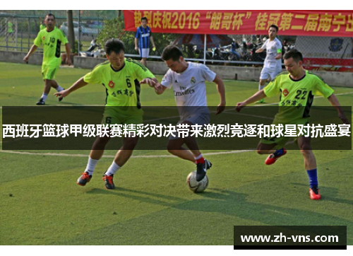 西班牙篮球甲级联赛精彩对决带来激烈竞逐和球星对抗盛宴