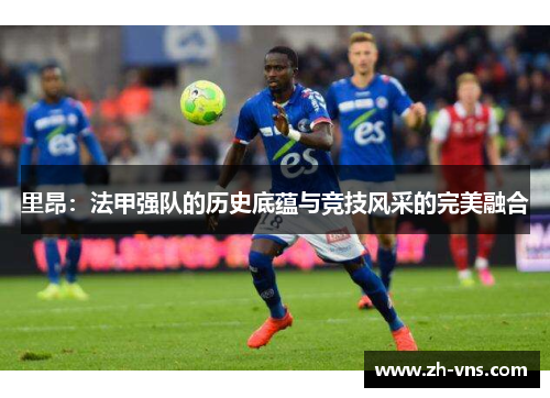 里昂：法甲强队的历史底蕴与竞技风采的完美融合