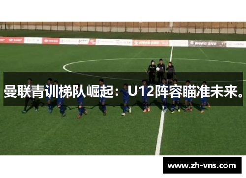 曼联青训梯队崛起：U12阵容瞄准未来。